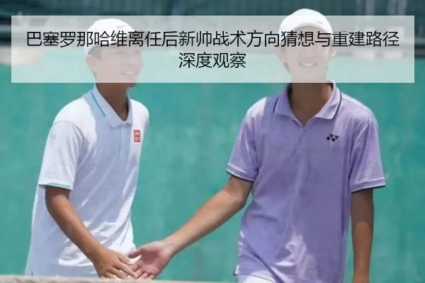 巴塞罗那哈维离任后新帅战术方向猜想与重建路径深度观察