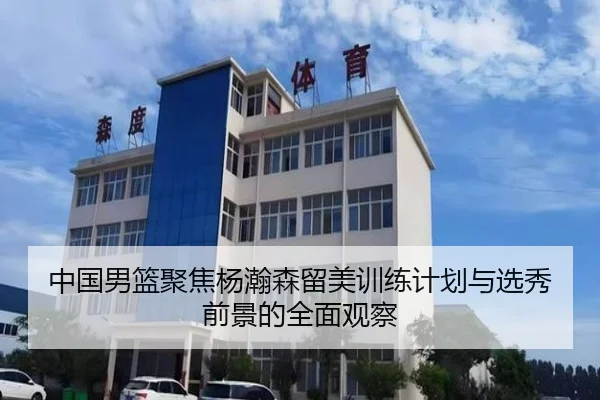 中国男篮聚焦杨瀚森留美训练计划与选秀前景的全面观察