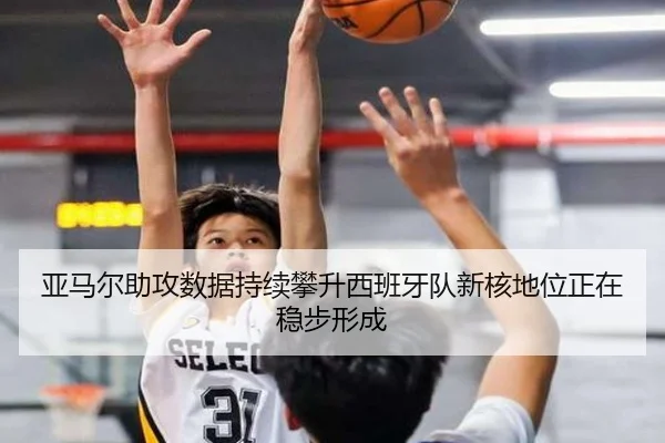 亚马尔助攻数据持续攀升西班牙队新核地位正在稳步形成