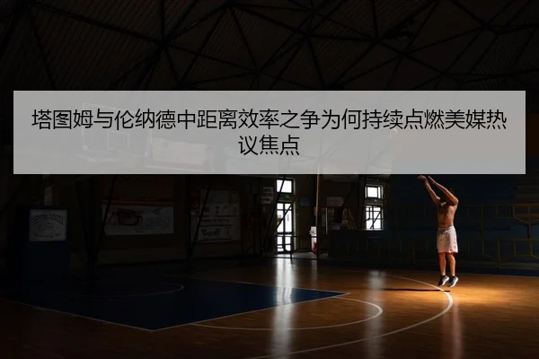 塔图姆与伦纳德中距离效率之争为何持续点燃美媒热议焦点